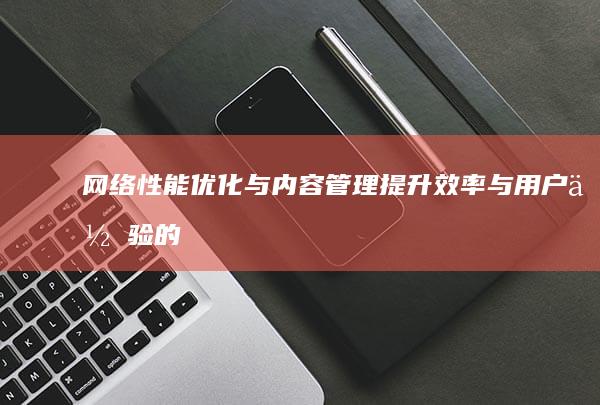 网络性能优化与内容管理：提升效率与用户体验的关键步骤